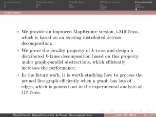 Introduction Preliminaries MapReduce GPAbstraction Experiments
Conclusion
• We provide an improved MapReduce version, i-MRTruss,
which is based on an existing distributed k-truss
decomposition;
• We prove the locality property of k-truss and design a
distributed k-truss decomposition based on this property
under graph-parallel abstractions, which eﬃciently
increases the performance;
• In the future work, it is worth studying how to process the
pruned line graph eﬃciently when a graph has lots of
edges, which is pointed out in the experimental analysis of
GPTruss.
Distributed Algorithms for k-Truss Decomposition July 17, 2014 36 / 37
 