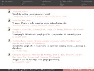 Introduction Preliminaries MapReduce GPAbstraction Experiments
Jonathan Cohen.
Graph twiddling in a mapreduce world.
Computing in Science & Engineering, 11(4):29–41, 2009.
Jonathan D Cohen.
Trusses: Cohesive subgraphs for social network analysis.
National Security Agency Technical Report, 2008.
Joseph E. Gonzalez, Yucheng Low, Haijie Gu, Danny Bickson, and Carlos
Guestrin.
Powergraph: Distributed graph-parallel computation on natural graphs.
In OSDI, 2012.
Yucheng Low, Danny Bickson, Joseph Gonzalez, Carlos Guestrin, Aapo
Kyrola, and Joseph M Hellerstein.
Distributed graphlab: a framework for machine learning and data mining in
the cloud.
In VLDB, 2012.
Grzegorz Malewicz, Matthew H Austern, Aart JC Bik, James C Dehnert,
Ilan Horn, Naty Leiser, and Grzegorz Czajkowski.
Pregel: a system for large-scale graph processing.
In SIGMOD, 2010.
Distributed Algorithms for k-Truss Decomposition July 17, 2014 37 / 37
 