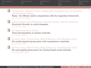 Introduction Preliminaries MapReduce GPAbstraction Experiments
Sangwon Seo, Edward J Yoon, Jaehong Kim, Seongwook Jin, Jin-Soo Kim,
and Seungryoul Maeng.
Hama: An eﬃcient matrix computation with the mapreduce framework.
In CloudCom, 2010.
Johan Ugander, Lars Backstrom, Cameron Marlow, and Jon Kleinberg.
Structural diversity in social contagion.
In PNAS, 2012.
Jia Wang and James Cheng.
Truss decomposition in massive networks.
In VLDB, 2012.
De-Nian Yang, Yi-Ling Chen, Wang-Chien Lee, and Ming-Syan Chen.
On social-temporal group query with acquaintance constraint.
In VLDB, 2011.
De-Nian Yang, Chih-Ya Shen, Wang-Chien Lee, and Ming-Syan Chen.
On socio-spatial group query for location-based social networks.
In SIGKDD, 2012.
Distributed Algorithms for k-Truss Decomposition July 17, 2014 37 / 37
 