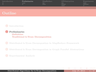 Introduction Preliminaries MapReduce GPAbstraction Experiments
Outline
1 Introduction
2 Preliminaries
Deﬁnition
Traditional k-Truss Decomposition
3 Distributed k-Truss Decompostion in MapReduce Framework
4 Distributed k-Truss Decompostion in Graph Parallel Abstractions
5 Experimental Analysis
Distributed Algorithms for k-Truss Decomposition July 17, 2014 6 / 37
 