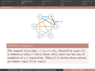 Introduction Preliminaries MapReduce GPAbstraction Experiments
Deﬁnition
A
BC
D
E F
sup = 2
Deﬁnition (Support)
The support of an edge e = (u, v) ∈ EG, denoted by sup(e, G),
is deﬁned as |nb(u) ∩ nb(v)| where nb(u), nb(v) are the sets of
neighbors of u, v respectively. When G is obvious from content,
we replace sup(e, G) by sup(e).
Distributed Algorithms for k-Truss Decomposition July 17, 2014 7 / 37
 
