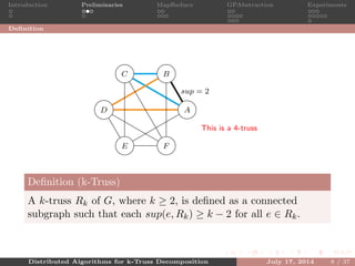 Introduction Preliminaries MapReduce GPAbstraction Experiments
Deﬁnition
A
BC
D
E F
sup = 2
This is a 4-truss
Deﬁnition (k-Truss)
A k-truss Rk of G, where k ≥ 2, is deﬁned as a connected
subgraph such that each sup(e, Rk) ≥ k − 2 for all e ∈ Rk.
Distributed Algorithms for k-Truss Decomposition July 17, 2014 8 / 37
 