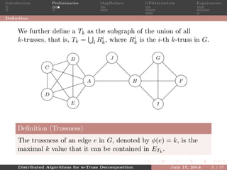 Introduction Preliminaries MapReduce GPAbstraction Experiments
Deﬁnition
We further deﬁne a Tk as the subgraph of the union of all
k-trusses, that is, Tk = i Ri
k, where Ri
k is the i-th k-truss in G.
A
B
C
D
E
F
G
H
I
J
5
5
5 5
5
5
55
5
5
4
4
4
4
4
4
3
3 3
Deﬁnition (Trussness)
The trussness of an edge e in G, denoted by φ(e) = k, is the
maximal k value that it can be contained in ETk
.
Distributed Algorithms for k-Truss Decomposition July 17, 2014 9 / 37
 