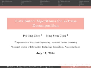 Introduction Preliminaries MapReduce GPAbstraction Experiments
Distributed Algorithms for k-Truss
Decomposition
Pei-Ling Chen 1 Ming-Syan Chen 2
12Department of Electrical Engineering, National Taiwan University
2Research Center of Information Technology Innovatiom, Academia Sinica
July 17, 2014
Distributed Algorithms for k-Truss Decomposition July 17, 2014 1 / 37
 