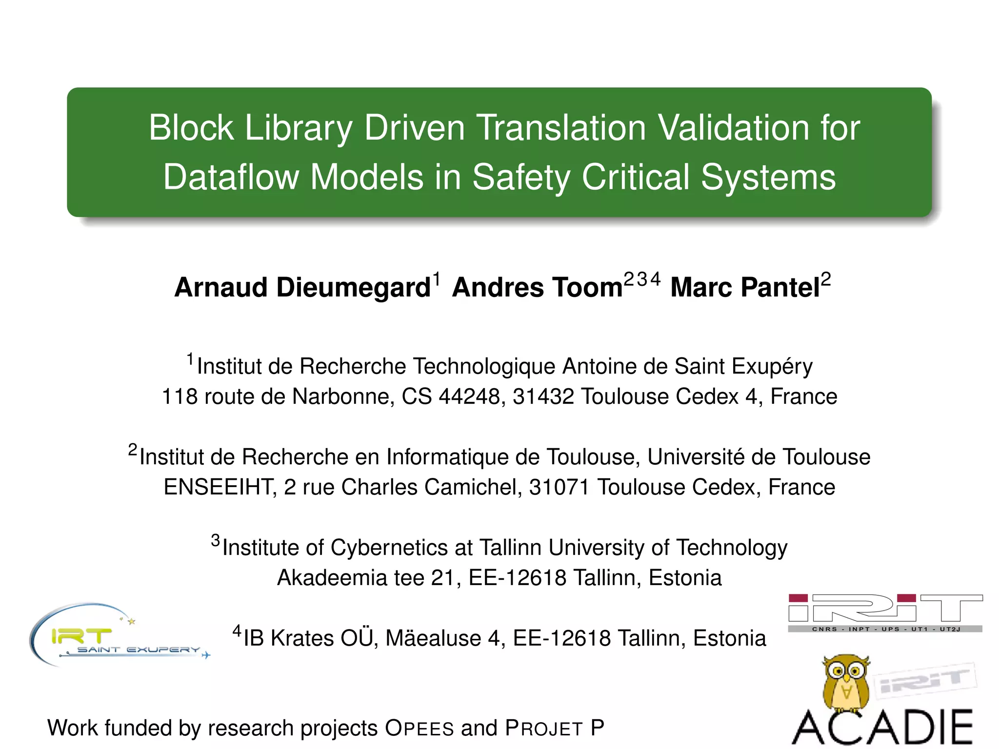 Block Library Driven Translation Validation for
Dataﬂow Models in Safety Critical Systems
Arnaud Dieumegard1
Andres Toom234
Marc Pantel2
1
Institut de Recherche Technologique Antoine de Saint Exupéry
118 route de Narbonne, CS 44248, 31432 Toulouse Cedex 4, France
2
Institut de Recherche en Informatique de Toulouse, Université de Toulouse
ENSEEIHT, 2 rue Charles Camichel, 31071 Toulouse Cedex, France
3
Institute of Cybernetics at Tallinn University of Technology
Akadeemia tee 21, EE-12618 Tallinn, Estonia
4
IB Krates OÜ, Mäealuse 4, EE-12618 Tallinn, Estonia
Work funded by research projects OPEES and PROJET P
 