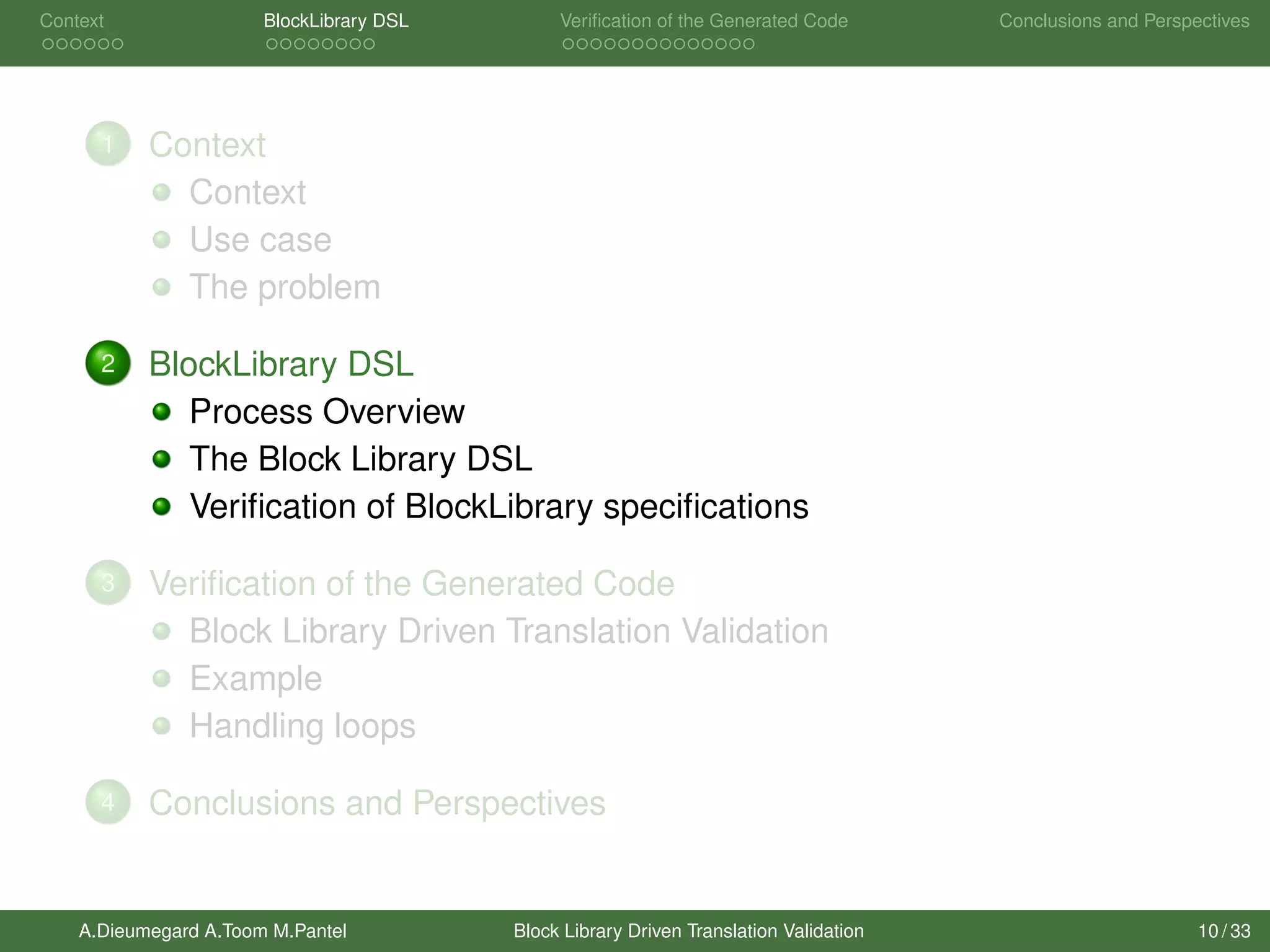 Context BlockLibrary DSL Veriﬁcation of the Generated Code Conclusions and Perspectives
1 Context
Context
Use case
The problem
2 BlockLibrary DSL
Process Overview
The Block Library DSL
Veriﬁcation of BlockLibrary speciﬁcations
3 Veriﬁcation of the Generated Code
Block Library Driven Translation Validation
Example
Handling loops
4 Conclusions and Perspectives
A.Dieumegard A.Toom M.Pantel Block Library Driven Translation Validation 10 / 33
 