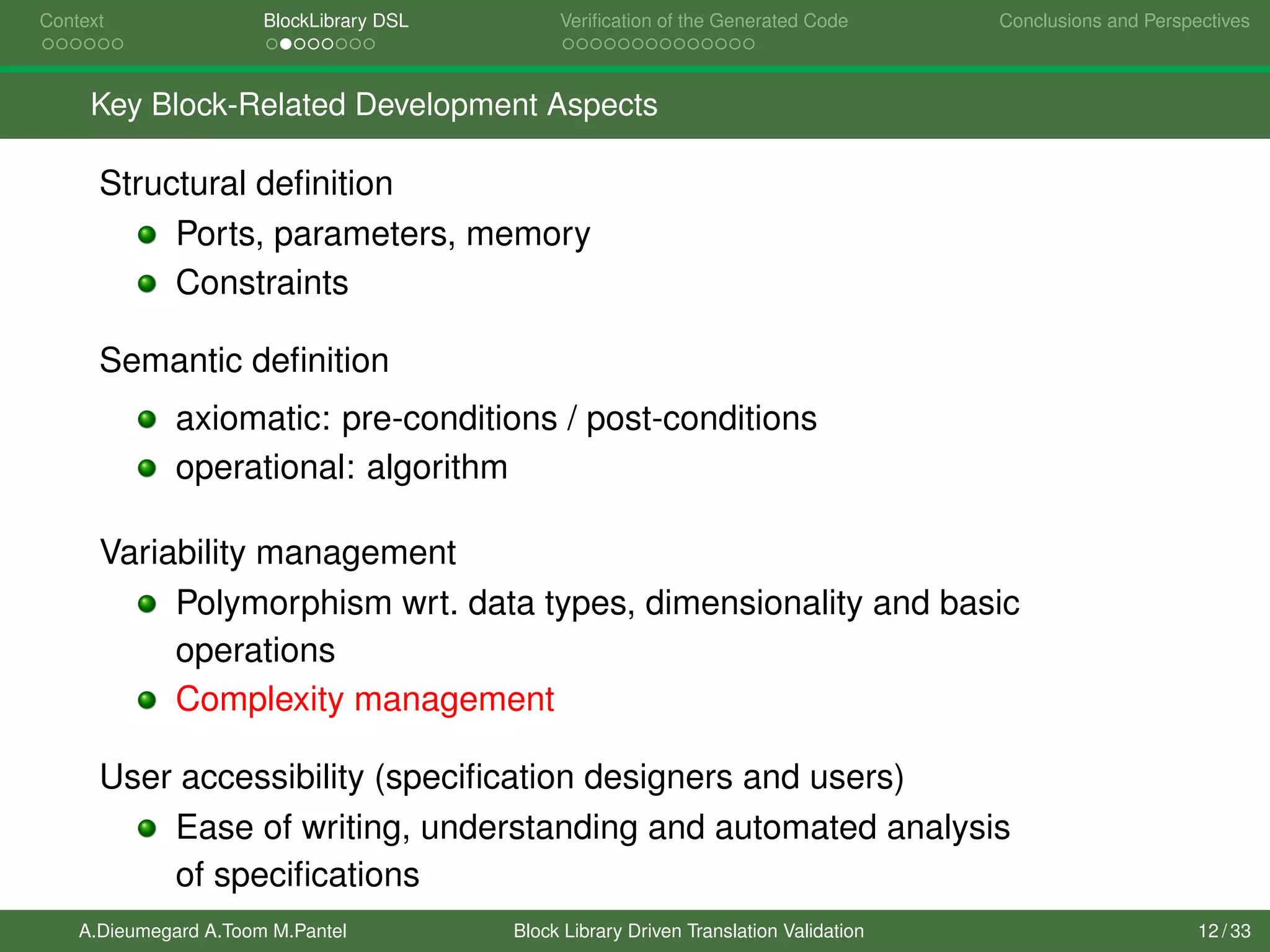 Context BlockLibrary DSL Veriﬁcation of the Generated Code Conclusions and Perspectives
Key Block-Related Development Aspects
Structural deﬁnition
Ports, parameters, memory
Constraints
Semantic deﬁnition
axiomatic: pre-conditions / post-conditions
operational: algorithm
Variability management
Polymorphism wrt. data types, dimensionality and basic
operations
Complexity management
User accessibility (speciﬁcation designers and users)
Ease of writing, understanding and automated analysis
of speciﬁcations
A.Dieumegard A.Toom M.Pantel Block Library Driven Translation Validation 12 / 33
 