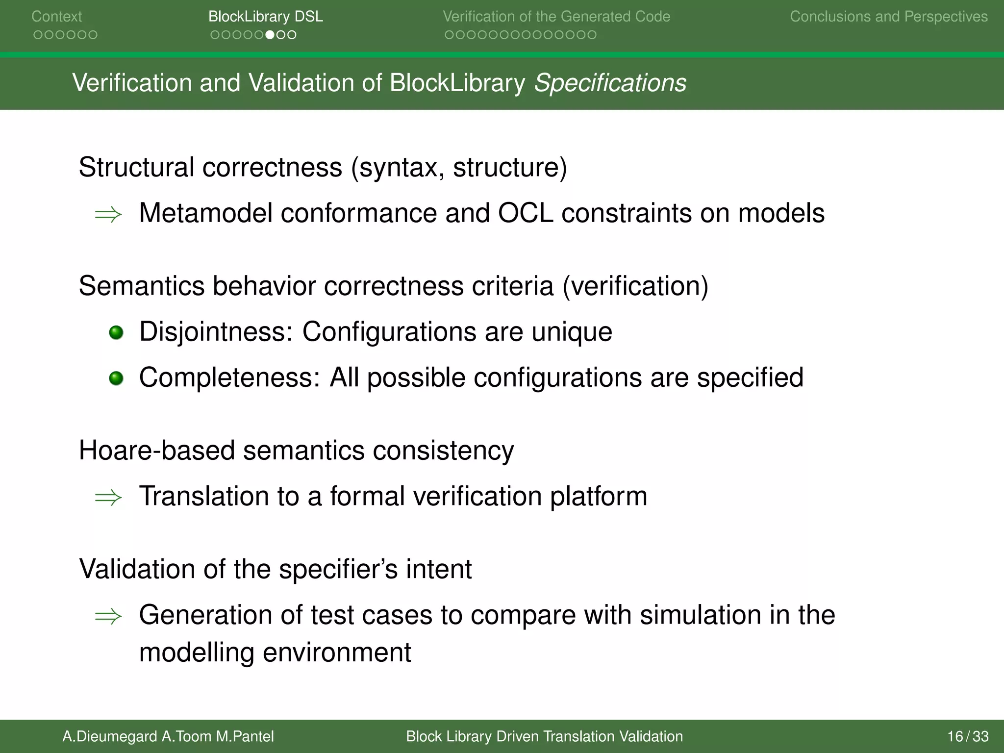 Context BlockLibrary DSL Veriﬁcation of the Generated Code Conclusions and Perspectives
Veriﬁcation and Validation of BlockLibrary Speciﬁcations
Structural correctness (syntax, structure)
⇒ Metamodel conformance and OCL constraints on models
Semantics behavior correctness criteria (veriﬁcation)
Disjointness: Conﬁgurations are unique
Completeness: All possible conﬁgurations are speciﬁed
Hoare-based semantics consistency
⇒ Translation to a formal veriﬁcation platform
Validation of the speciﬁer’s intent
⇒ Generation of test cases to compare with simulation in the
modelling environment
A.Dieumegard A.Toom M.Pantel Block Library Driven Translation Validation 16 / 33
 