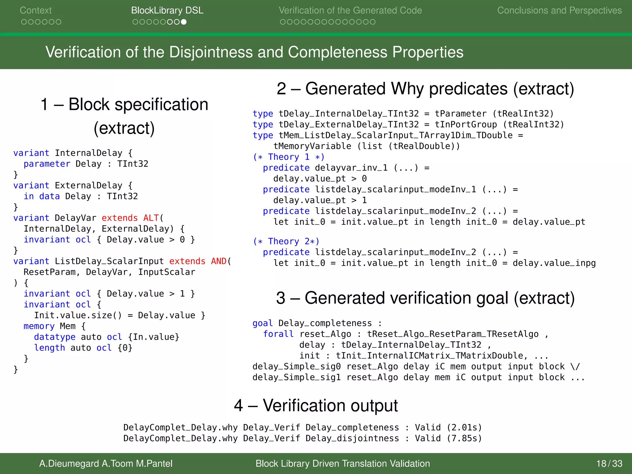 Context BlockLibrary DSL Veriﬁcation of the Generated Code Conclusions and Perspectives
Veriﬁcation of the Disjointness and Completeness Properties
1 – Block speciﬁcation
(extract)
variant InternalDelay {
parameter Delay : TInt32
}
variant ExternalDelay {
in data Delay : TInt32
}
variant DelayVar extends ALT(
InternalDelay, ExternalDelay) {
invariant ocl { Delay.value > 0 }
}
variant ListDelay_ScalarInput extends AND(
ResetParam, DelayVar, InputScalar
) {
invariant ocl { Delay.value > 1 }
invariant ocl {
Init.value.size() = Delay.value }
memory Mem {
datatype auto ocl {In.value}
length auto ocl {0}
}
}
2 – Generated Why predicates (extract)
type tDelay_InternalDelay_TInt32 = tParameter (tRealInt32)
type tDelay_ExternalDelay_TInt32 = tInPortGroup (tRealInt32)
type tMem_ListDelay_ScalarInput_TArray1Dim_TDouble =
tMemoryVariable (list (tRealDouble))
(* Theory 1 *)
predicate delayvar_inv_1 (...) =
delay.value_pt > 0
predicate listdelay_scalarinput_modeInv_1 (...) =
delay.value_pt > 1
predicate listdelay_scalarinput_modeInv_2 (...) =
let init_0 = init.value_pt in length init_0 = delay.value_pt
(* Theory 2*)
predicate listdelay_scalarinput_modeInv_2 (...) =
let init_0 = init.value_pt in length init_0 = delay.value_inpg
3 – Generated veriﬁcation goal (extract)
goal Delay_completeness :
forall reset_Algo : tReset_Algo_ResetParam_TResetAlgo ,
delay : tDelay_InternalDelay_TInt32 ,
init : tInit_InternalICMatrix_TMatrixDouble, ...
delay_Simple_sig0 reset_Algo delay iC mem output input block /
delay_Simple_sig1 reset_Algo delay mem iC output input block ...
4 – Veriﬁcation output
DelayComplet_Delay.why Delay_Verif Delay_completeness : Valid (2.01s)
DelayComplet_Delay.why Delay_Verif Delay_disjointness : Valid (7.85s)
A.Dieumegard A.Toom M.Pantel Block Library Driven Translation Validation 18 / 33
 