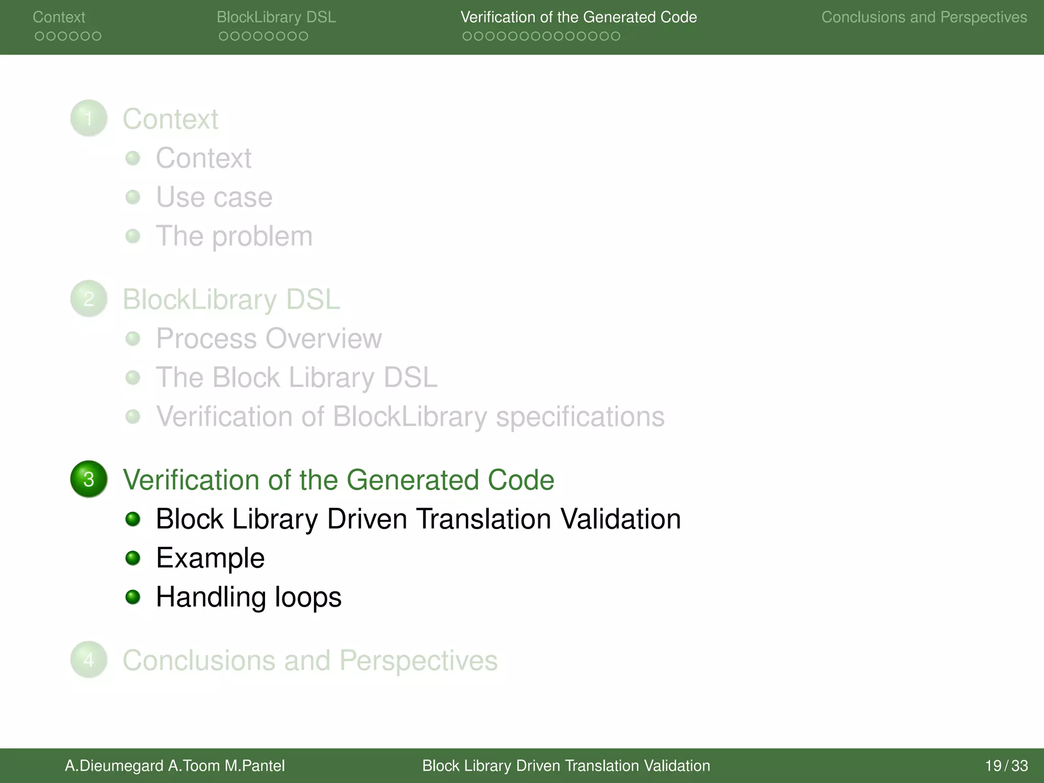 Context BlockLibrary DSL Veriﬁcation of the Generated Code Conclusions and Perspectives
1 Context
Context
Use case
The problem
2 BlockLibrary DSL
Process Overview
The Block Library DSL
Veriﬁcation of BlockLibrary speciﬁcations
3 Veriﬁcation of the Generated Code
Block Library Driven Translation Validation
Example
Handling loops
4 Conclusions and Perspectives
A.Dieumegard A.Toom M.Pantel Block Library Driven Translation Validation 19 / 33
 
