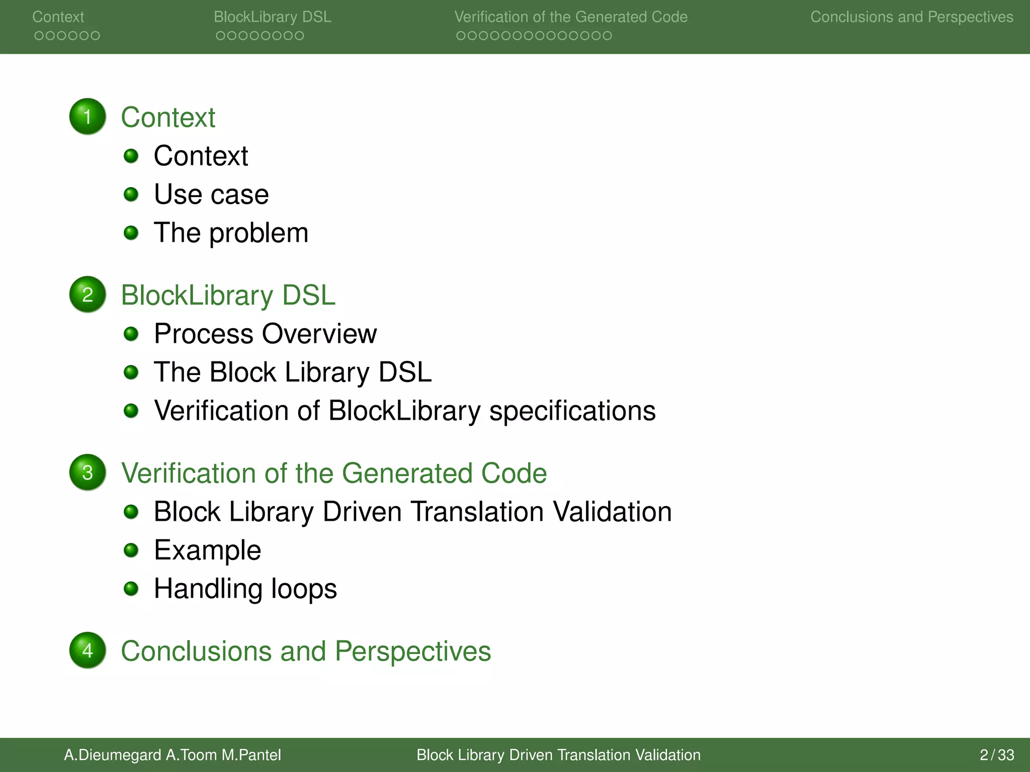 Context BlockLibrary DSL Veriﬁcation of the Generated Code Conclusions and Perspectives
1 Context
Context
Use case
The problem
2 BlockLibrary DSL
Process Overview
The Block Library DSL
Veriﬁcation of BlockLibrary speciﬁcations
3 Veriﬁcation of the Generated Code
Block Library Driven Translation Validation
Example
Handling loops
4 Conclusions and Perspectives
A.Dieumegard A.Toom M.Pantel Block Library Driven Translation Validation 2 / 33
 