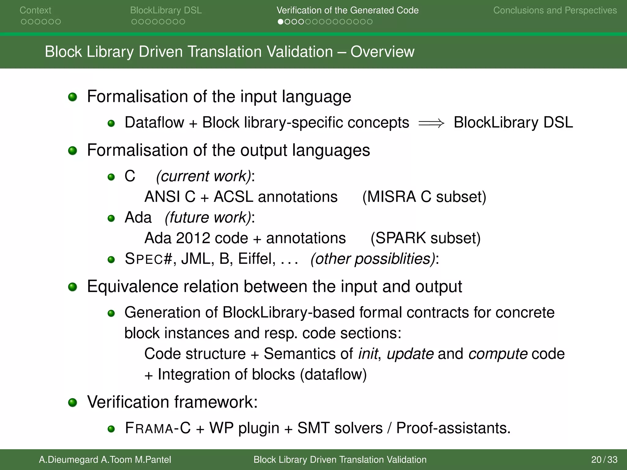 Context BlockLibrary DSL Veriﬁcation of the Generated Code Conclusions and Perspectives
Block Library Driven Translation Validation – Overview
Formalisation of the input language
Dataﬂow + Block library-speciﬁc concepts =⇒ BlockLibrary DSL
Formalisation of the output languages
C (current work):
ANSI C + ACSL annotations (MISRA C subset)
Ada (future work):
Ada 2012 code + annotations (SPARK subset)
SPEC#, JML, B, Eiffel, . . . (other possiblities):
Equivalence relation between the input and output
Generation of BlockLibrary-based formal contracts for concrete
block instances and resp. code sections:
Code structure + Semantics of init, update and compute code
+ Integration of blocks (dataﬂow)
Veriﬁcation framework:
FRAMA-C + WP plugin + SMT solvers / Proof-assistants.
A.Dieumegard A.Toom M.Pantel Block Library Driven Translation Validation 20 / 33
 