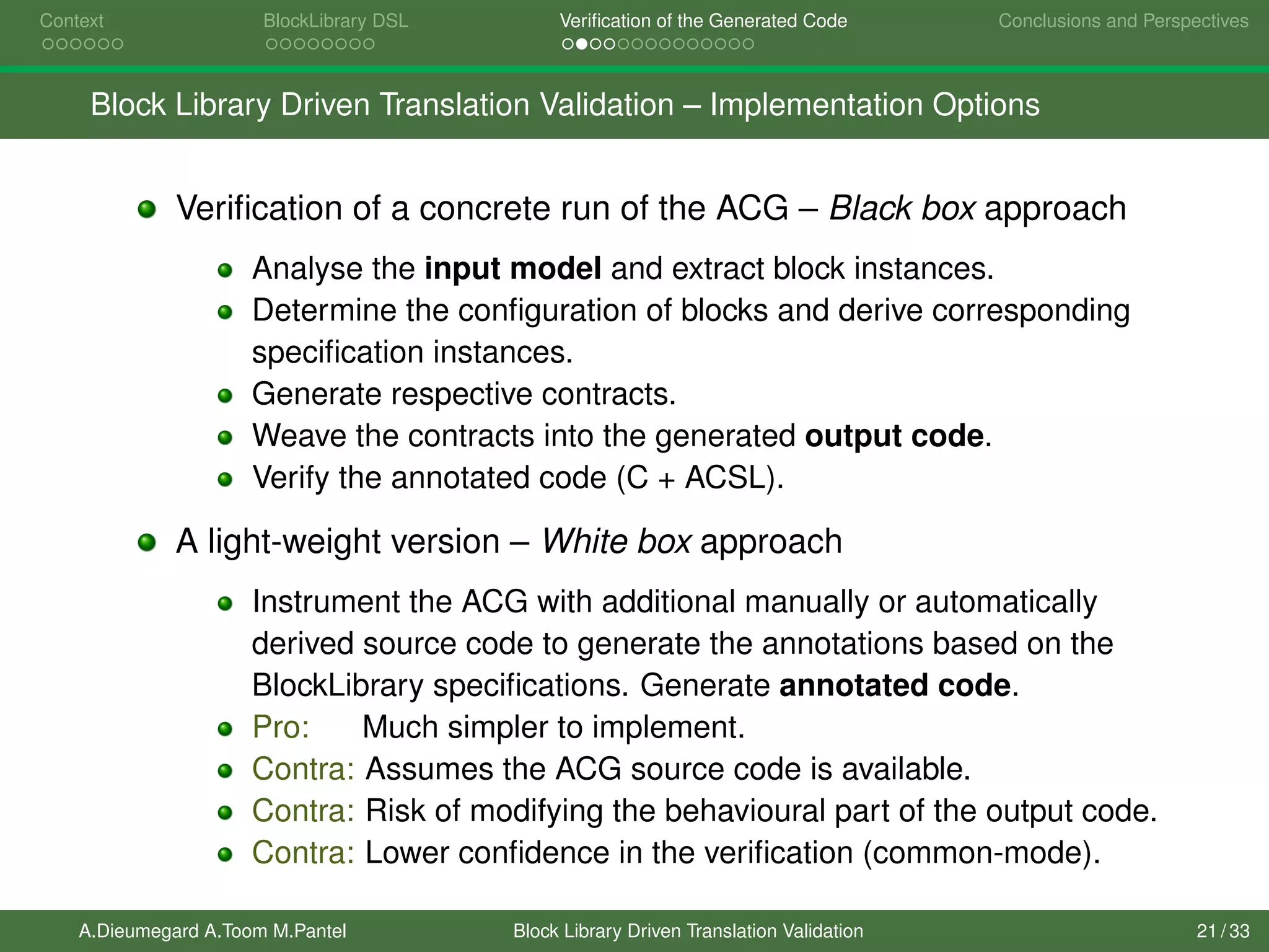 Context BlockLibrary DSL Veriﬁcation of the Generated Code Conclusions and Perspectives
Block Library Driven Translation Validation – Implementation Options
Veriﬁcation of a concrete run of the ACG – Black box approach
Analyse the input model and extract block instances.
Determine the conﬁguration of blocks and derive corresponding
speciﬁcation instances.
Generate respective contracts.
Weave the contracts into the generated output code.
Verify the annotated code (C + ACSL).
A light-weight version – White box approach
Instrument the ACG with additional manually or automatically
derived source code to generate the annotations based on the
BlockLibrary speciﬁcations. Generate annotated code.
Pro: Much simpler to implement.
Contra: Assumes the ACG source code is available.
Contra: Risk of modifying the behavioural part of the output code.
Contra: Lower conﬁdence in the veriﬁcation (common-mode).
A.Dieumegard A.Toom M.Pantel Block Library Driven Translation Validation 21 / 33
 