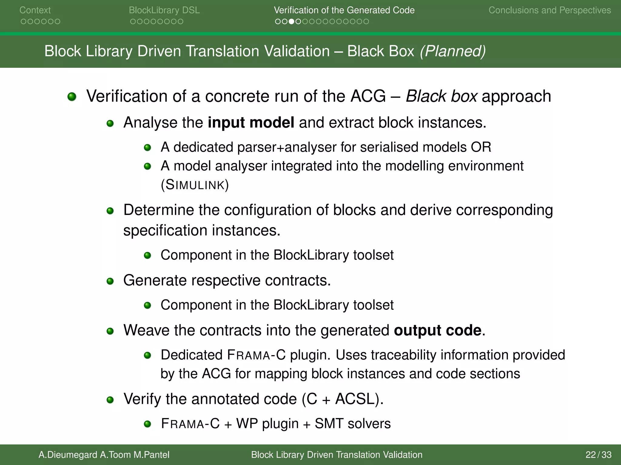 Context BlockLibrary DSL Veriﬁcation of the Generated Code Conclusions and Perspectives
Block Library Driven Translation Validation – Black Box (Planned)
Veriﬁcation of a concrete run of the ACG – Black box approach
Analyse the input model and extract block instances.
A dedicated parser+analyser for serialised models OR
A model analyser integrated into the modelling environment
(SIMULINK)
Determine the conﬁguration of blocks and derive corresponding
speciﬁcation instances.
Component in the BlockLibrary toolset
Generate respective contracts.
Component in the BlockLibrary toolset
Weave the contracts into the generated output code.
Dedicated FRAMA-C plugin. Uses traceability information provided
by the ACG for mapping block instances and code sections
Verify the annotated code (C + ACSL).
FRAMA-C + WP plugin + SMT solvers
A.Dieumegard A.Toom M.Pantel Block Library Driven Translation Validation 22 / 33
 