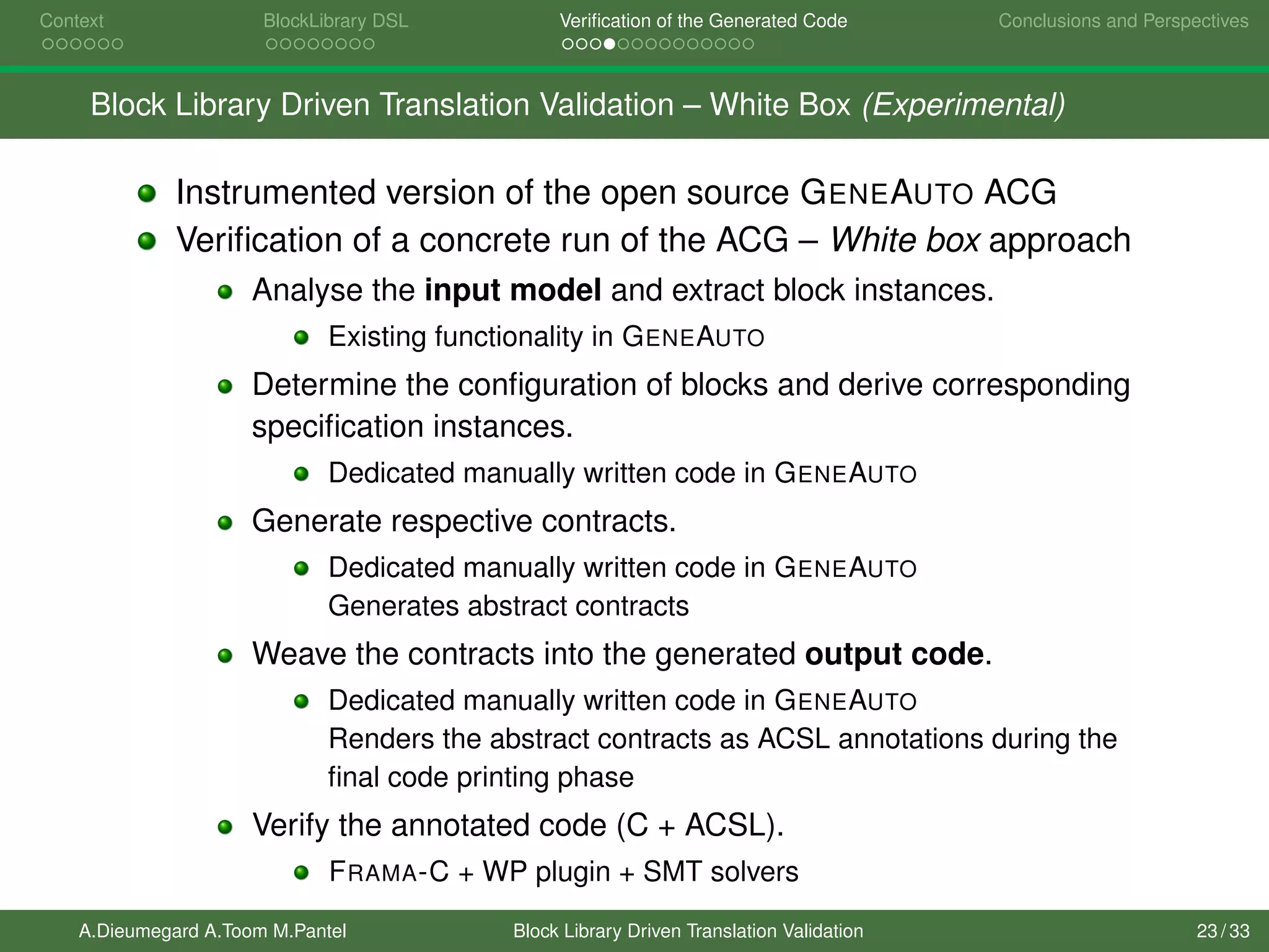 Context BlockLibrary DSL Veriﬁcation of the Generated Code Conclusions and Perspectives
Block Library Driven Translation Validation – White Box (Experimental)
Instrumented version of the open source GENEAUTO ACG
Veriﬁcation of a concrete run of the ACG – White box approach
Analyse the input model and extract block instances.
Existing functionality in GENEAUTO
Determine the conﬁguration of blocks and derive corresponding
speciﬁcation instances.
Dedicated manually written code in GENEAUTO
Generate respective contracts.
Dedicated manually written code in GENEAUTO
Generates abstract contracts
Weave the contracts into the generated output code.
Dedicated manually written code in GENEAUTO
Renders the abstract contracts as ACSL annotations during the
ﬁnal code printing phase
Verify the annotated code (C + ACSL).
FRAMA-C + WP plugin + SMT solvers
A.Dieumegard A.Toom M.Pantel Block Library Driven Translation Validation 23 / 33
 