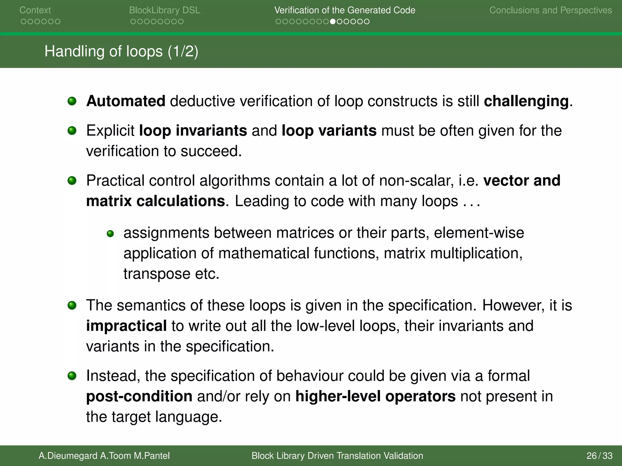 Context BlockLibrary DSL Veriﬁcation of the Generated Code Conclusions and Perspectives
Handling of loops (1/2)
Automated deductive veriﬁcation of loop constructs is still challenging.
Explicit loop invariants and loop variants must be often given for the
veriﬁcation to succeed.
Practical control algorithms contain a lot of non-scalar, i.e. vector and
matrix calculations. Leading to code with many loops . . .
assignments between matrices or their parts, element-wise
application of mathematical functions, matrix multiplication,
transpose etc.
The semantics of these loops is given in the speciﬁcation. However, it is
impractical to write out all the low-level loops, their invariants and
variants in the speciﬁcation.
Instead, the speciﬁcation of behaviour could be given via a formal
post-condition and/or rely on higher-level operators not present in
the target language.
A.Dieumegard A.Toom M.Pantel Block Library Driven Translation Validation 26 / 33
 