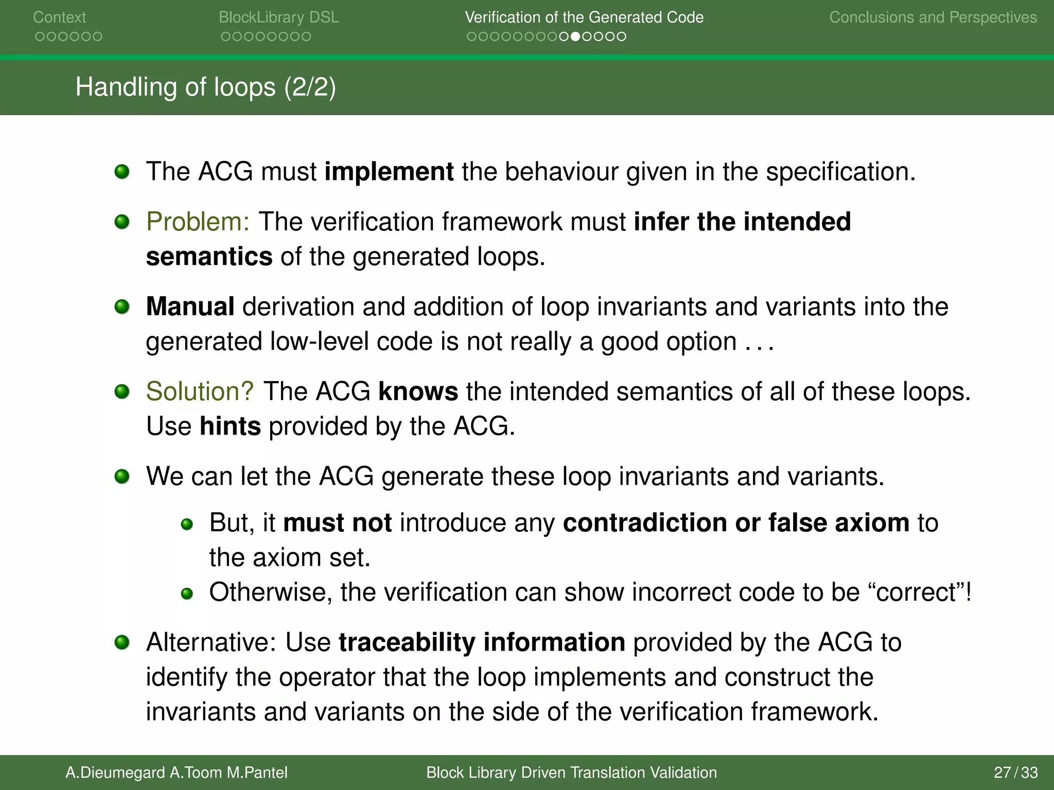 Context BlockLibrary DSL Veriﬁcation of the Generated Code Conclusions and Perspectives
Handling of loops (2/2)
The ACG must implement the behaviour given in the speciﬁcation.
Problem: The veriﬁcation framework must infer the intended
semantics of the generated loops.
Manual derivation and addition of loop invariants and variants into the
generated low-level code is not really a good option . . .
Solution? The ACG knows the intended semantics of all of these loops.
Use hints provided by the ACG.
We can let the ACG generate these loop invariants and variants.
But, it must not introduce any contradiction or false axiom to
the axiom set.
Otherwise, the veriﬁcation can show incorrect code to be “correct”!
Alternative: Use traceability information provided by the ACG to
identify the operator that the loop implements and construct the
invariants and variants on the side of the veriﬁcation framework.
A.Dieumegard A.Toom M.Pantel Block Library Driven Translation Validation 27 / 33
 