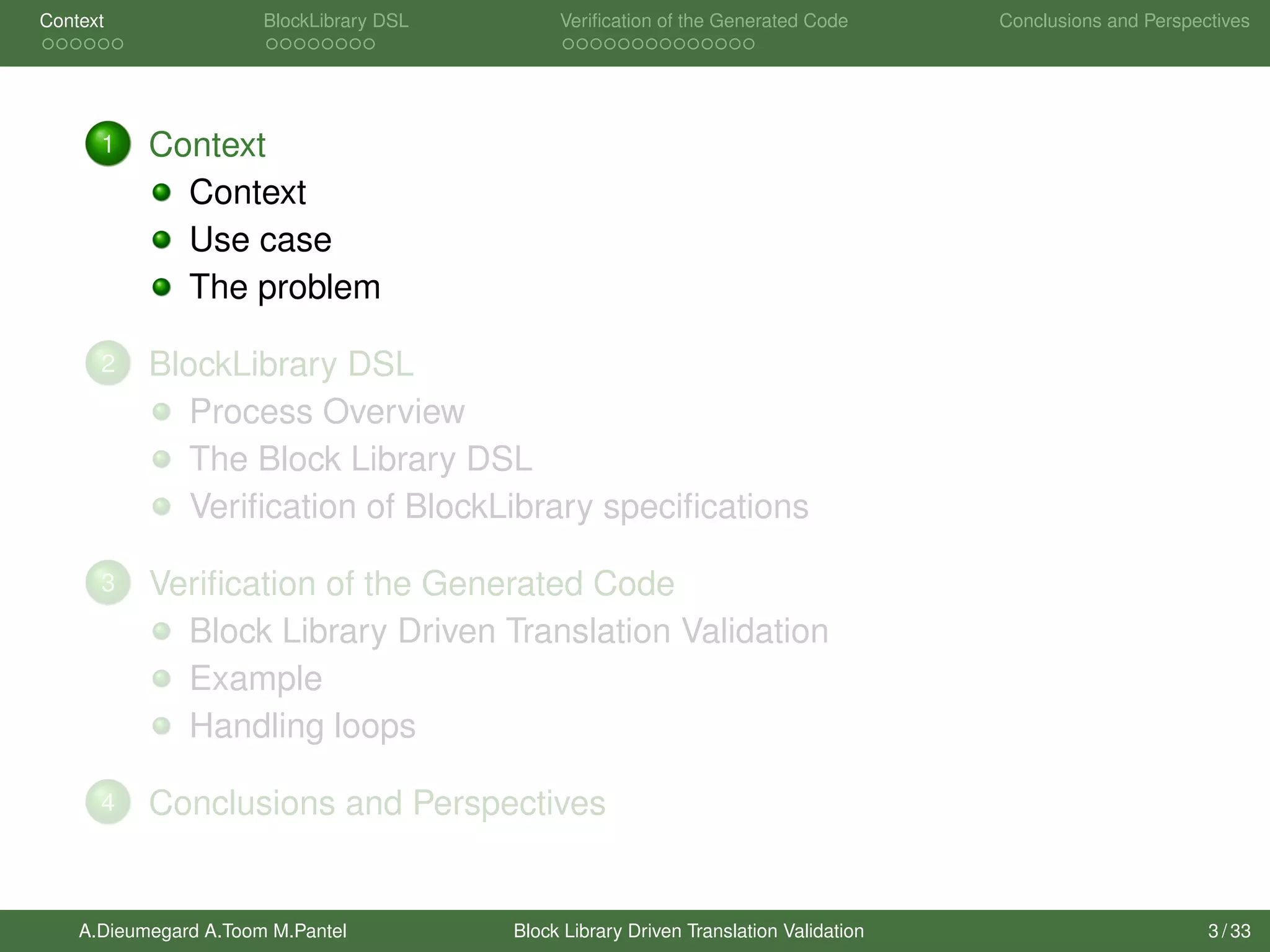 Context BlockLibrary DSL Veriﬁcation of the Generated Code Conclusions and Perspectives
1 Context
Context
Use case
The problem
2 BlockLibrary DSL
Process Overview
The Block Library DSL
Veriﬁcation of BlockLibrary speciﬁcations
3 Veriﬁcation of the Generated Code
Block Library Driven Translation Validation
Example
Handling loops
4 Conclusions and Perspectives
A.Dieumegard A.Toom M.Pantel Block Library Driven Translation Validation 3 / 33
 