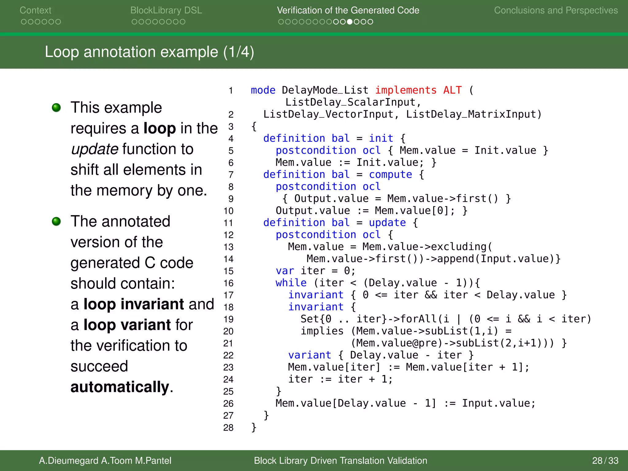 Context BlockLibrary DSL Veriﬁcation of the Generated Code Conclusions and Perspectives
Loop annotation example (1/4)
This example
requires a loop in the
update function to
shift all elements in
the memory by one.
The annotated
version of the
generated C code
should contain:
a loop invariant and
a loop variant for
the veriﬁcation to
succeed
automatically.
1 mode DelayMode_List implements ALT (
ListDelay_ScalarInput,
2 ListDelay_VectorInput, ListDelay_MatrixInput)
3 {
4 definition bal = init {
5 postcondition ocl { Mem.value = Init.value }
6 Mem.value := Init.value; }
7 definition bal = compute {
8 postcondition ocl
9 { Output.value = Mem.value->first() }
10 Output.value := Mem.value[0]; }
11 definition bal = update {
12 postcondition ocl {
13 Mem.value = Mem.value->excluding(
14 Mem.value->first())->append(Input.value)}
15 var iter = 0;
16 while (iter < (Delay.value - 1)){
17 invariant { 0 <= iter && iter < Delay.value }
18 invariant {
19 Set{0 .. iter}->forAll(i | (0 <= i && i < iter)
20 implies (Mem.value->subList(1,i) =
21 (Mem.value@pre)->subList(2,i+1))) }
22 variant { Delay.value - iter }
23 Mem.value[iter] := Mem.value[iter + 1];
24 iter := iter + 1;
25 }
26 Mem.value[Delay.value - 1] := Input.value;
27 }
28 }
A.Dieumegard A.Toom M.Pantel Block Library Driven Translation Validation 28 / 33
 