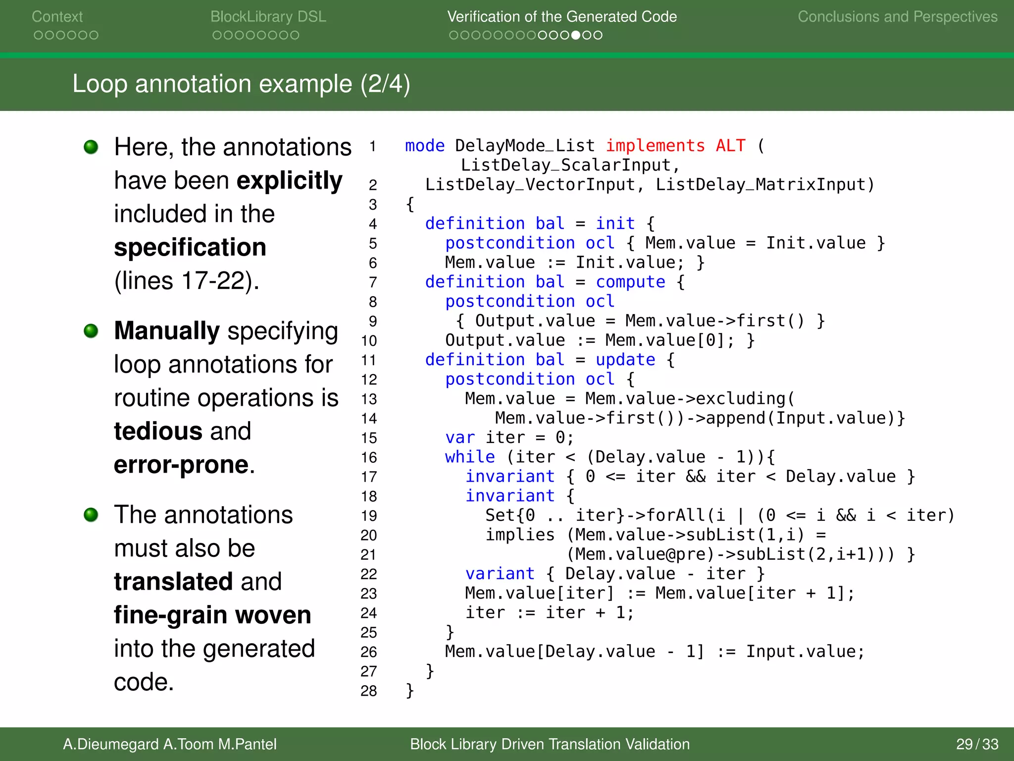 Context BlockLibrary DSL Veriﬁcation of the Generated Code Conclusions and Perspectives
Loop annotation example (2/4)
Here, the annotations
have been explicitly
included in the
speciﬁcation
(lines 17-22).
Manually specifying
loop annotations for
routine operations is
tedious and
error-prone.
The annotations
must also be
translated and
ﬁne-grain woven
into the generated
code.
1 mode DelayMode_List implements ALT (
ListDelay_ScalarInput,
2 ListDelay_VectorInput, ListDelay_MatrixInput)
3 {
4 definition bal = init {
5 postcondition ocl { Mem.value = Init.value }
6 Mem.value := Init.value; }
7 definition bal = compute {
8 postcondition ocl
9 { Output.value = Mem.value->first() }
10 Output.value := Mem.value[0]; }
11 definition bal = update {
12 postcondition ocl {
13 Mem.value = Mem.value->excluding(
14 Mem.value->first())->append(Input.value)}
15 var iter = 0;
16 while (iter < (Delay.value - 1)){
17 invariant { 0 <= iter && iter < Delay.value }
18 invariant {
19 Set{0 .. iter}->forAll(i | (0 <= i && i < iter)
20 implies (Mem.value->subList(1,i) =
21 (Mem.value@pre)->subList(2,i+1))) }
22 variant { Delay.value - iter }
23 Mem.value[iter] := Mem.value[iter + 1];
24 iter := iter + 1;
25 }
26 Mem.value[Delay.value - 1] := Input.value;
27 }
28 }
A.Dieumegard A.Toom M.Pantel Block Library Driven Translation Validation 29 / 33
 