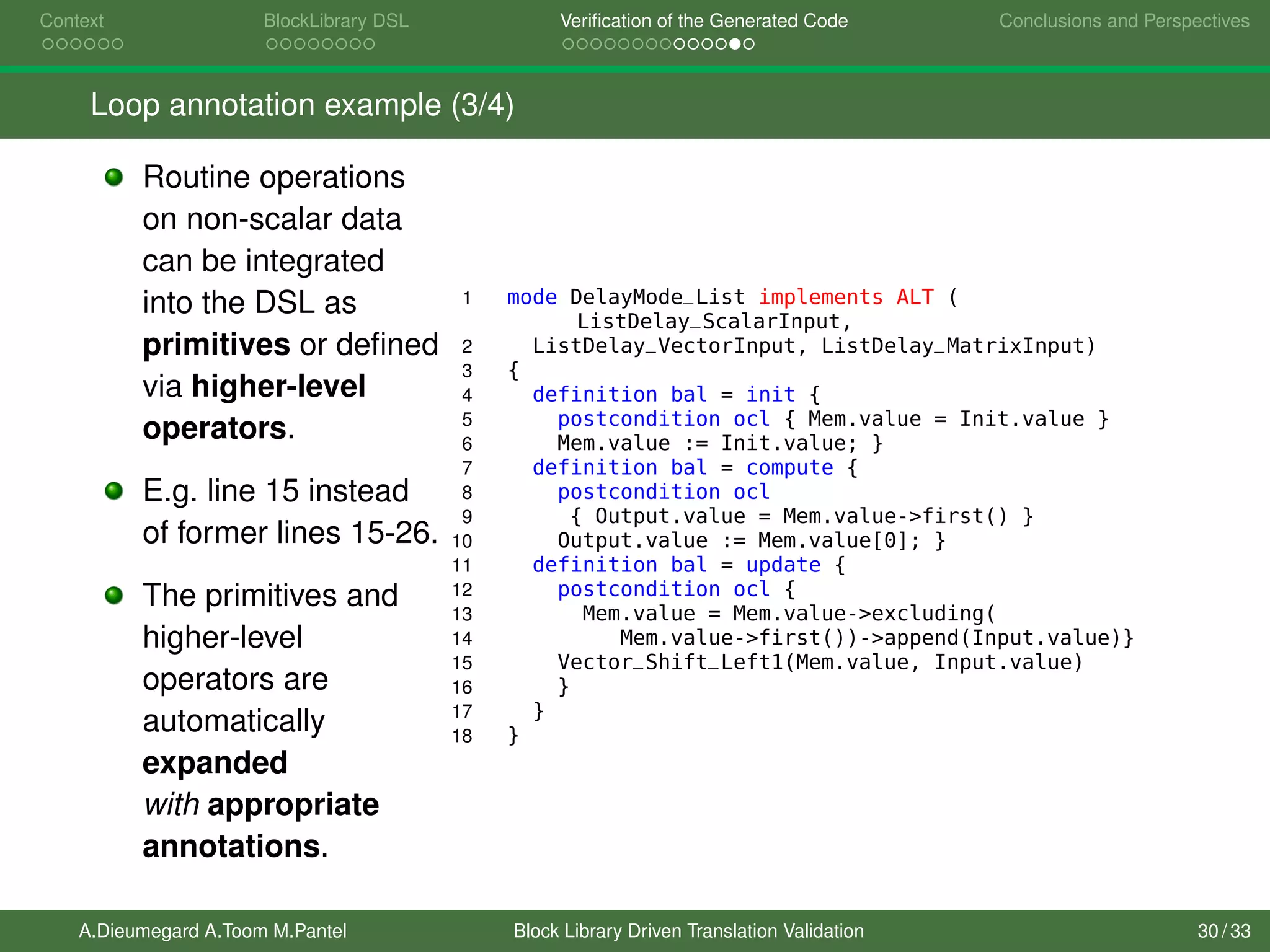 Context BlockLibrary DSL Veriﬁcation of the Generated Code Conclusions and Perspectives
Loop annotation example (3/4)
Routine operations
on non-scalar data
can be integrated
into the DSL as
primitives or deﬁned
via higher-level
operators.
E.g. line 15 instead
of former lines 15-26.
The primitives and
higher-level
operators are
automatically
expanded
with appropriate
annotations.
1 mode DelayMode_List implements ALT (
ListDelay_ScalarInput,
2 ListDelay_VectorInput, ListDelay_MatrixInput)
3 {
4 definition bal = init {
5 postcondition ocl { Mem.value = Init.value }
6 Mem.value := Init.value; }
7 definition bal = compute {
8 postcondition ocl
9 { Output.value = Mem.value->first() }
10 Output.value := Mem.value[0]; }
11 definition bal = update {
12 postcondition ocl {
13 Mem.value = Mem.value->excluding(
14 Mem.value->first())->append(Input.value)}
15 Vector_Shift_Left1(Mem.value, Input.value)
16 }
17 }
18 }
A.Dieumegard A.Toom M.Pantel Block Library Driven Translation Validation 30 / 33
 