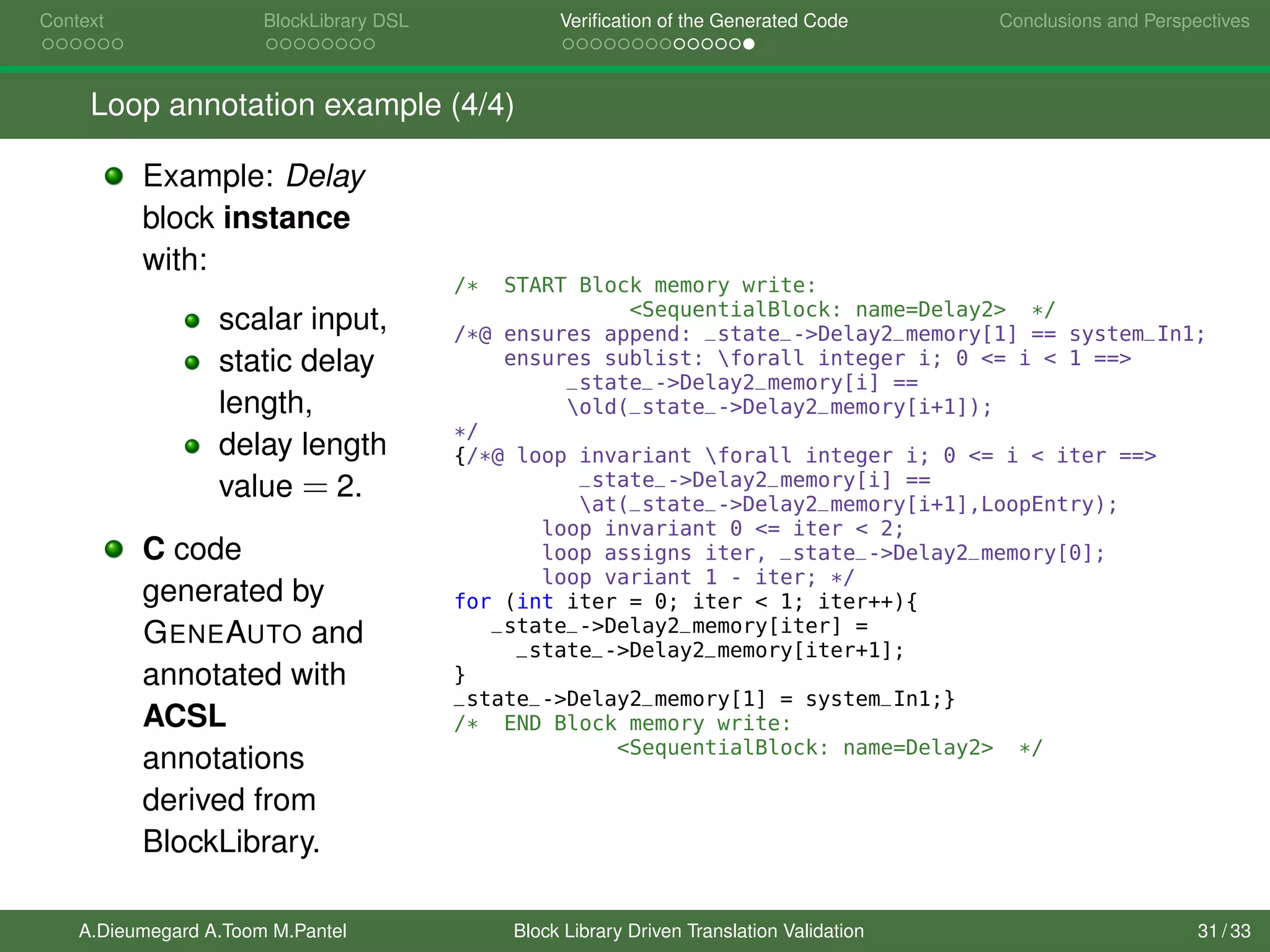 Context BlockLibrary DSL Veriﬁcation of the Generated Code Conclusions and Perspectives
Loop annotation example (4/4)
Example: Delay
block instance
with:
scalar input,
static delay
length,
delay length
value = 2.
C code
generated by
GENEAUTO and
annotated with
ACSL
annotations
derived from
BlockLibrary.
/* START Block memory write:
<SequentialBlock: name=Delay2> */
/*@ ensures append: _state_->Delay2_memory[1] == system_In1;
ensures sublist: forall integer i; 0 <= i < 1 ==>
_state_->Delay2_memory[i] ==
old(_state_->Delay2_memory[i+1]);
*/
{/*@ loop invariant forall integer i; 0 <= i < iter ==>
_state_->Delay2_memory[i] ==
at(_state_->Delay2_memory[i+1],LoopEntry);
loop invariant 0 <= iter < 2;
loop assigns iter, _state_->Delay2_memory[0];
loop variant 1 - iter; */
for (int iter = 0; iter < 1; iter++){
_state_->Delay2_memory[iter] =
_state_->Delay2_memory[iter+1];
}
_state_->Delay2_memory[1] = system_In1;}
/* END Block memory write:
<SequentialBlock: name=Delay2> */
A.Dieumegard A.Toom M.Pantel Block Library Driven Translation Validation 31 / 33
 