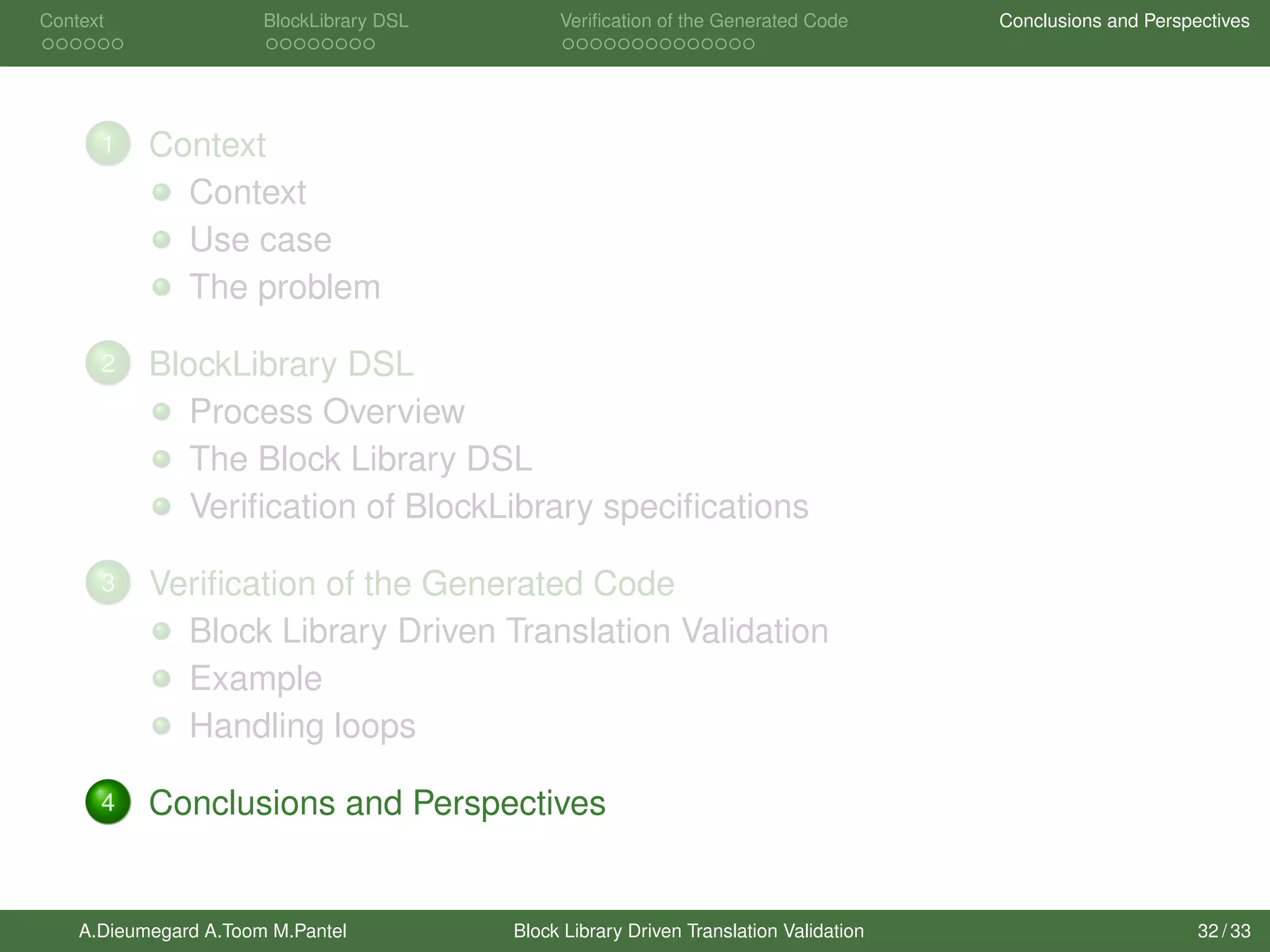Context BlockLibrary DSL Veriﬁcation of the Generated Code Conclusions and Perspectives
1 Context
Context
Use case
The problem
2 BlockLibrary DSL
Process Overview
The Block Library DSL
Veriﬁcation of BlockLibrary speciﬁcations
3 Veriﬁcation of the Generated Code
Block Library Driven Translation Validation
Example
Handling loops
4 Conclusions and Perspectives
A.Dieumegard A.Toom M.Pantel Block Library Driven Translation Validation 32 / 33
 