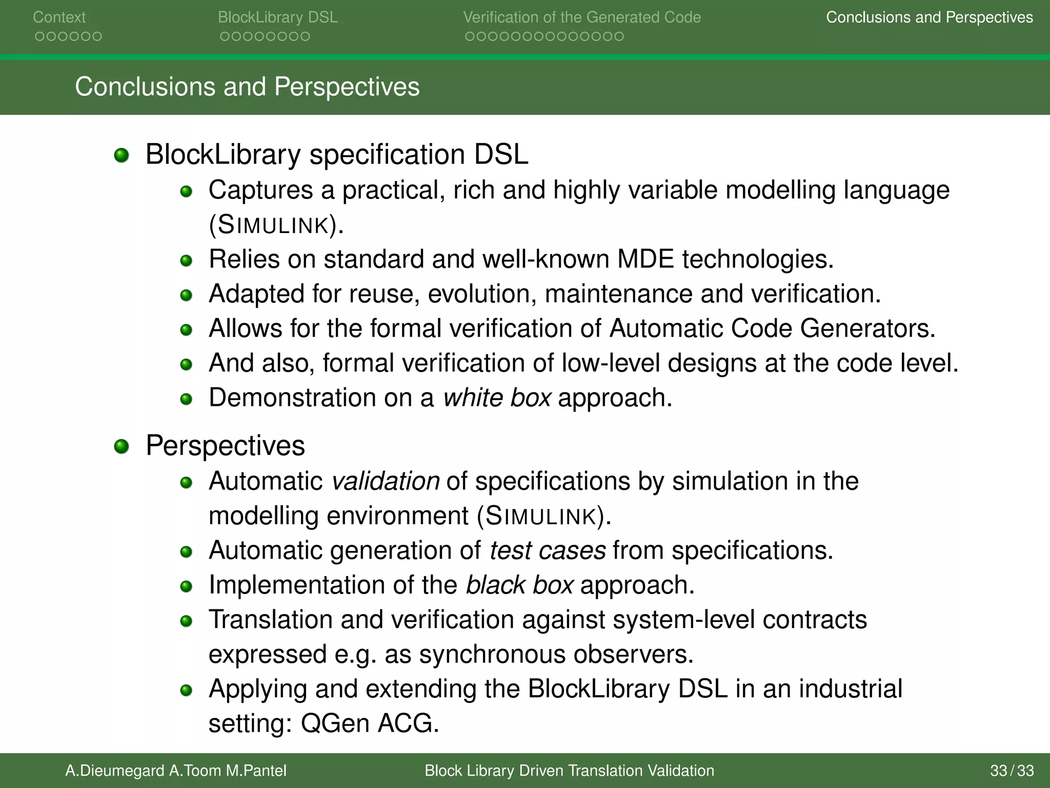 Context BlockLibrary DSL Veriﬁcation of the Generated Code Conclusions and Perspectives
Conclusions and Perspectives
BlockLibrary speciﬁcation DSL
Captures a practical, rich and highly variable modelling language
(SIMULINK).
Relies on standard and well-known MDE technologies.
Adapted for reuse, evolution, maintenance and veriﬁcation.
Allows for the formal veriﬁcation of Automatic Code Generators.
And also, formal veriﬁcation of low-level designs at the code level.
Demonstration on a white box approach.
Perspectives
Automatic validation of speciﬁcations by simulation in the
modelling environment (SIMULINK).
Automatic generation of test cases from speciﬁcations.
Implementation of the black box approach.
Translation and veriﬁcation against system-level contracts
expressed e.g. as synchronous observers.
Applying and extending the BlockLibrary DSL in an industrial
setting: QGen ACG.
A.Dieumegard A.Toom M.Pantel Block Library Driven Translation Validation 33 / 33
 