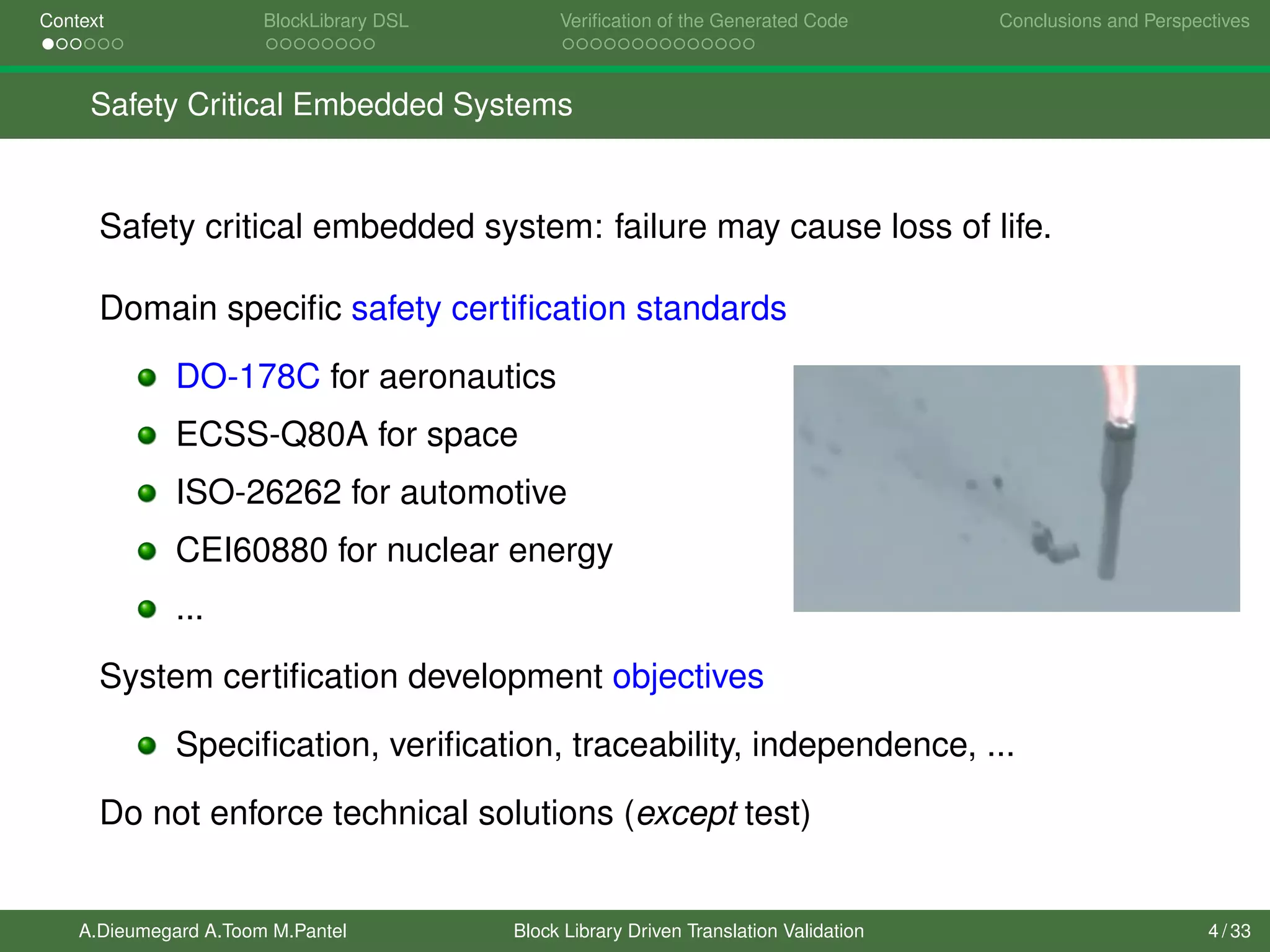 Context BlockLibrary DSL Veriﬁcation of the Generated Code Conclusions and Perspectives
Safety Critical Embedded Systems
Safety critical embedded system: failure may cause loss of life.
Domain speciﬁc safety certiﬁcation standards
DO-178C for aeronautics
ECSS-Q80A for space
ISO-26262 for automotive
CEI60880 for nuclear energy
...
System certiﬁcation development objectives
Speciﬁcation, veriﬁcation, traceability, independence, ...
Do not enforce technical solutions (except test)
A.Dieumegard A.Toom M.Pantel Block Library Driven Translation Validation 4 / 33
 