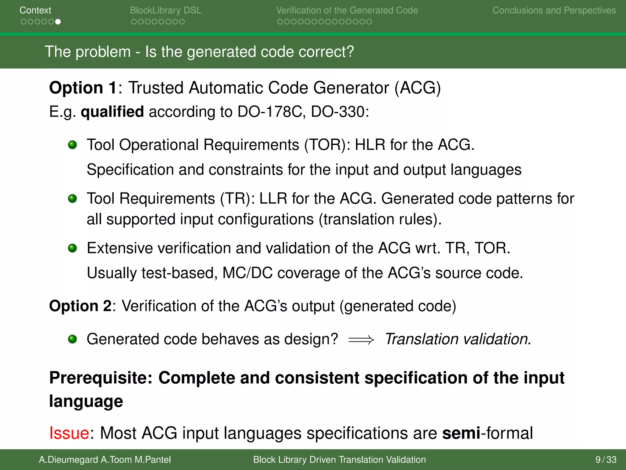 Context BlockLibrary DSL Veriﬁcation of the Generated Code Conclusions and Perspectives
The problem - Is the generated code correct?
Option 1: Trusted Automatic Code Generator (ACG)
E.g. qualiﬁed according to DO-178C, DO-330:
Tool Operational Requirements (TOR): HLR for the ACG.
Speciﬁcation and constraints for the input and output languages
Tool Requirements (TR): LLR for the ACG. Generated code patterns for
all supported input conﬁgurations (translation rules).
Extensive veriﬁcation and validation of the ACG wrt. TR, TOR.
Usually test-based, MC/DC coverage of the ACG’s source code.
Option 2: Veriﬁcation of the ACG’s output (generated code)
Generated code behaves as design? =⇒ Translation validation.
Prerequisite: Complete and consistent speciﬁcation of the input
language
Issue: Most ACG input languages speciﬁcations are semi-formal
A.Dieumegard A.Toom M.Pantel Block Library Driven Translation Validation 9 / 33
 