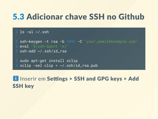 5.3 Adicionar chave SSH no Github
$ ls -al ~/.ssh
$ ssh-keygen -t rsa -b 4096 -C "your_email@example.com"
$ eval "$(ssh-agent -s)"
$ ssh-add ~/.ssh/id_rsa
$ sudo apt-get install xclip
$ xclip -sel clip < ~/.ssh/id_rsa.pub
Inserir em Se ngs > SSH and GPG keys > Add
SSH key
 