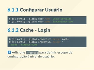 6.1.1 Conﬁgurar Usuário
$ git config --global user.name "Linus Torvalds"
$ git config --global user.name "linus@linux.com"
6.1.2 Cache ‐ Login
$ git config --global credential.helper cache
$ git config --global credential.helper 
'cache --timeout=7200'
Adicione --global para de nir escopo de
con guração à nível de usuário.
 