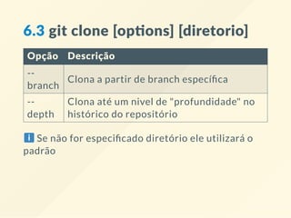 6.3 git clone [op ons] [diretorio]
Opção Descrição
--
branch
Clona a partir de branch especí ca
--
depth
Clona até um nivel de "profundidade" no
histórico do repositório
Se não for especi cado diretório ele utilizará o
padrão
 