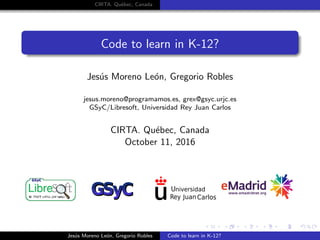CIRTA. Qu´ebec, Canada
Code to learn in K-12?
Jes´us Moreno Le´on, Gregorio Robles
jesus.moreno@programamos.es, grex@gsyc.urjc.es
GSyC/Libresoft, Universidad Rey Juan Carlos
CIRTA. Qu´ebec, Canada
October 11, 2016
Jes´us Moreno Le´on, Gregorio Robles Code to learn in K-12?
 