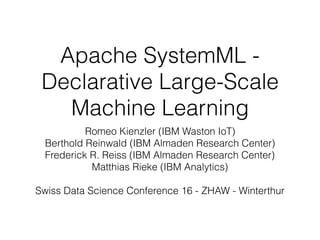 Apache SystemML -
Declarative Large-Scale
Machine Learning
Romeo Kienzler (IBM Waston IoT)
Berthold Reinwald (IBM Almaden Research Center)
Frederick R. Reiss (IBM Almaden Research Center)
Matthias Rieke (IBM Analytics)
Swiss Data Science Conference 16 - ZHAW - Winterthur
 