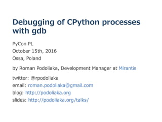 Debugging of CPython processes
with gdb
PyCon PL 
October 15th, 2016 
Ossa, Poland
by Roman Podoliaka, Development Manager at Mirantis
twitter: @rpodoliaka 
email: roman.podoliaka@gmail.com 
blog: http://podoliaka.org 
slides: http://podoliaka.org/talks/
 