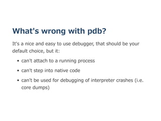 What's wrong with pdb?
It's a nice and easy to use debugger, that should be your
default choice, but it:
can't attach to a...