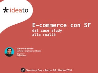 E-commerce con SF
dal case study
alla realtà
Symfony Day - Roma, 28 ottobre 2016
simone d’amico
software engineer @ ideato
@dymissy
sd@ideato.it
 