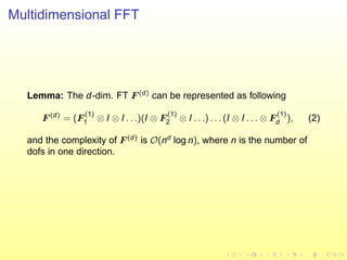 Multidimensional FFT
Lemma: The d-dim. FT F (d)
can be represented as following
F (d)
= (F
(1)
1 ⊗ I ⊗ I . . .)(I ⊗ F
(1)
2 ⊗ I . . .) . . . (I ⊗ I . . . ⊗ F
(1)
d ), (2)
and the complexity of F (d)
is O(nd
log n), where n is the number of
dofs in one direction.
 