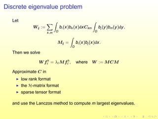 Discrete eigenvalue problem
Let
Wij :=
k,m D
bi (x)bk (x)dxCkm
D
bj (y)bm(y)dy,
Mij =
D
bi (x)bj (x)dx.
Then we solve
W fh
ℓ = λℓMfh
ℓ , where W := MCM
Approximate C in
◮ low rank format
◮ the H-matrix format
◮ sparse tensor format
and use the Lanczos method to compute m largest eigenvalues.
 