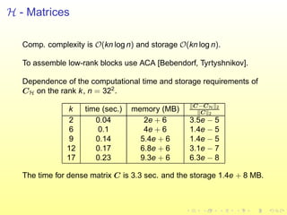 H - Matrices
Comp. complexity is O(kn log n) and storage O(kn log n).
To assemble low-rank blocks use ACA [Bebendorf, Tyrtyshnikov].
Dependence of the computational time and storage requirements of
CH on the rank k, n = 322
.
k time (sec.) memory (MB) C−CH 2
C 2
2 0.04 2e + 6 3.5e − 5
6 0.1 4e + 6 1.4e − 5
9 0.14 5.4e + 6 1.4e − 5
12 0.17 6.8e + 6 3.1e − 7
17 0.23 9.3e + 6 6.3e − 8
The time for dense matrix C is 3.3 sec. and the storage 1.4e + 8 MB.
 
