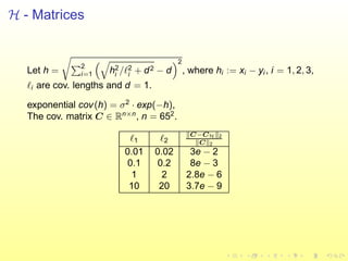 H - Matrices
Let h =
2
i=1 h2
i /ℓ2
i + d2 − d
2
, where hi := xi − yi , i = 1, 2, 3,
ℓi are cov. lengths and d = 1.
exponential cov(h) = σ2
· exp(−h),
The cov. matrix C ∈ Rn×n
, n = 652
.
ℓ1 ℓ2
C−CH 2
C 2
0.01 0.02 3e − 2
0.1 0.2 8e − 3
1 2 2.8e − 6
10 20 3.7e − 9
 