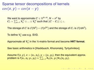 Sparse tensor decompositions of kernels
cov(x, y) = cov(x − y)
We want to approximate C ∈ RN×N
, N = nd
by
Cr =
r
k=1 V 1
k ⊗ ... ⊗ V d
k such that C − Cr ≤ ε.
The storage of C is O(N2
) = O(n2d
) and the storage of Cr is O(rdn2
).
To deﬁne V i
k use e.g. SVD.
Approximate all V i
k in the H-matrix format and become HKT format.
See basic arithmetics in [Hackbusch, Khoromskij, Tyrtyshnikov].
Assume f(x, y), x = (x1, x2), y = (y1, y2), then the equivalent approx.
problem is f(x1, x2; y1, y2) ≈
r
k=1 Φk (x1, y1)Ψk (x2, y2).
 