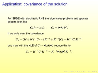 Application: covariance of the solution
For SPDE with stochastic RHS the eigenvalue problem and spectral
decom. look like
Cf fℓ = λℓfℓ, Cf = Φf Λf ΦT
f .
If we only want the covariance
Cu = (K ⊗ K)−1
Cf = (K−1
⊗ K−1
)Cf = K−1
Cf K−T
,
one may with the KLE of Cf = Φf Λf ΦT
f reduce this to
Cu = K−1
Cf K−T
= K−1
Φf ΛΦT
f K−T
.
 