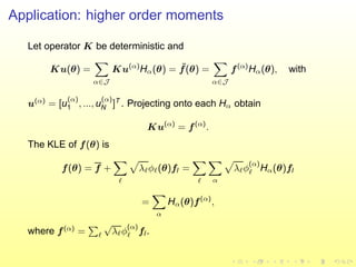 Application: higher order moments
Let operator K be deterministic and
Ku(θ) =
α∈J
Ku(α)
Hα(θ) = ˜f(θ) =
α∈J
f(α)
Hα(θ), with
u(α)
= [u
(α)
1 , ..., u
(α)
N ]T
. Projecting onto each Hα obtain
Ku(α)
= f(α)
.
The KLE of f(θ) is
f(θ) = f +
ℓ
λℓφℓ(θ)fl =
ℓ α
λℓφ
(α)
ℓ Hα(θ)fl
=
α
Hα(θ)f(α)
,
where f(α)
= ℓ
√
λℓφ
(α)
ℓ fl .
 