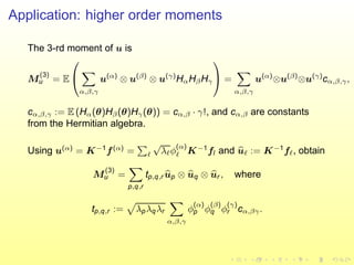 Application: higher order moments
The 3-rd moment of u is
M
(3)
u = E


α,β,γ
u(α)
⊗ u(β)
⊗ u(γ)
HαHβHγ

 =
α,β,γ
u(α)
⊗u(β)
⊗u(γ)
cα,β,γ,
cα,β,γ := E (Hα(θ)Hβ(θ)Hγ(θ)) = cα,β · γ!, and cα,β are constants
from the Hermitian algebra.
Using u(α)
= K−1
f(α)
= ℓ
√
λℓφ
(α)
ℓ K−1
fl and uℓ := K−1
fℓ, obtain
M
(3)
u =
p,q,r
tp,q,r up ⊗ uq ⊗ ur , where
tp,q,r := λpλqλr
α,β,γ
φ
(α)
p φ
(β)
q φ
(γ)
r cα,βγ.
 