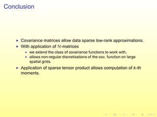 Conclusion
◮ Covariance matrices allow data sparse low-rank approximations.
◮ With application of H-matrices
◮ we extend the class of covariance functions to work with,
◮ allows non-regular discretisations of the cov. function on large
spatial grids.
◮ Application of sparse tensor product allows computation of k-th
moments.
 