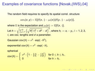 Examples of covariance functions [Novak,(IWS),04]
The random ﬁeld requires to specify its spatial correl. structure
covf (x, y) = E[(f(x, ·) − µf (x))(f(y, ·) − µf (y))],
where E is the expectation and µf (x) := E[f(x, ·)].
Let h =
3
i=1 h2
i /ℓ2
i + d2 − d
2
, where hi := xi − yi , i = 1, 2, 3,
ℓi are cov. lengths and d a parameter.
Gaussian cov(h) = σ2
· exp(−h2
),
exponential cov(h) = σ2
· exp(−h),
spherical
cov(h) =
σ2
· 1 − 3
2
h
hr
− 1
2
h3
h3
r
for 0 ≤ h ≤ hr ,
0 for h > hr .
 