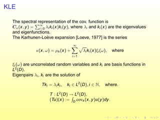 KLE
The spectral representation of the cov. function is
Cκ(x, y) = ∞
i=0 λi ki(x)ki (y), where λi and ki(x) are the eigenvalues
and eigenfunctions.
The Karhunen-Lo`eve expansion [Loeve, 1977] is the series
κ(x, ω) = µk (x) +
∞
i=1
λi ki (x)ξi (ω), where
ξi (ω) are uncorrelated random variables and ki are basis functions in
L2
(D).
Eigenpairs λi , ki are the solution of
Tki = λi ki, ki ∈ L2
(D), i ∈ N, where.
T : L2
(D) → L2
(D),
(Tu)(x) := D
covk (x, y)u(y)dy.
 