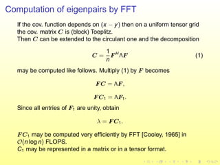Computation of eigenpairs by FFT
If the cov. function depends on (x − y) then on a uniform tensor grid
the cov. matrix C is (block) Toeplitz.
Then C can be extended to the circulant one and the decomposition
C =
1
n
F H
ΛF (1)
may be computed like follows. Multiply (1) by F becomes
F C = ΛF ,
F C1 = ΛF1.
Since all entries of F1 are unity, obtain
λ = F C1.
F C1 may be computed very efﬁciently by FFT [Cooley, 1965] in
O(n log n) FLOPS.
C1 may be represented in a matrix or in a tensor format.
 